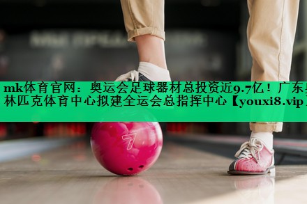 mk体育官网：奥运会足球器材总投资近9.7亿！广东奥林匹克体育中心拟建全运会总指挥中心