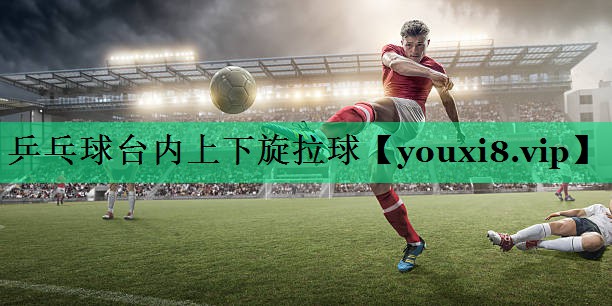 乒乓球台内上下旋拉球 乒乓球台内上下旋拉球
