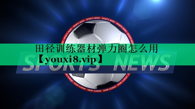 田径训练器材弹力圈怎么用 田径训练器材弹力圈怎么用