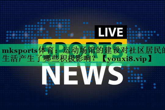 运动场馆的建设对社区居民的生活产生了哪些积极影响? 运动场馆的建设对社区居民的生活产生了哪些积极影响?