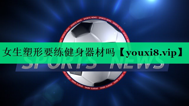 女生塑形要练健身器材吗 女生塑形要练健身器材吗