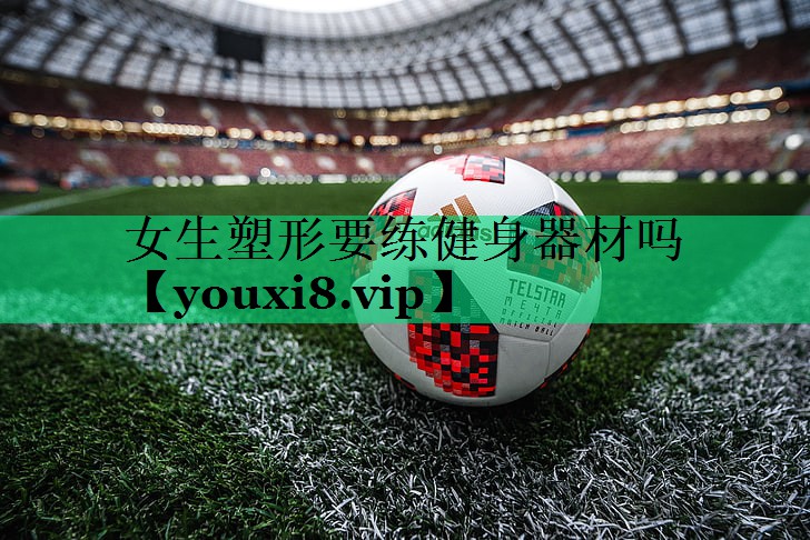 女生塑形要练健身器材吗 女生塑形要练健身器材吗