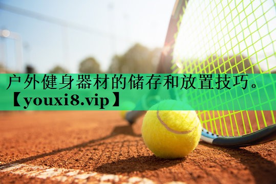 户外健身器材的储存和放置技巧。 户外健身器材的储存和放置技巧。
