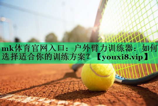 户外臂力训练器:如何选择适合你的训练方案? 户外臂力训练器:如何选择适合你的训练方案?